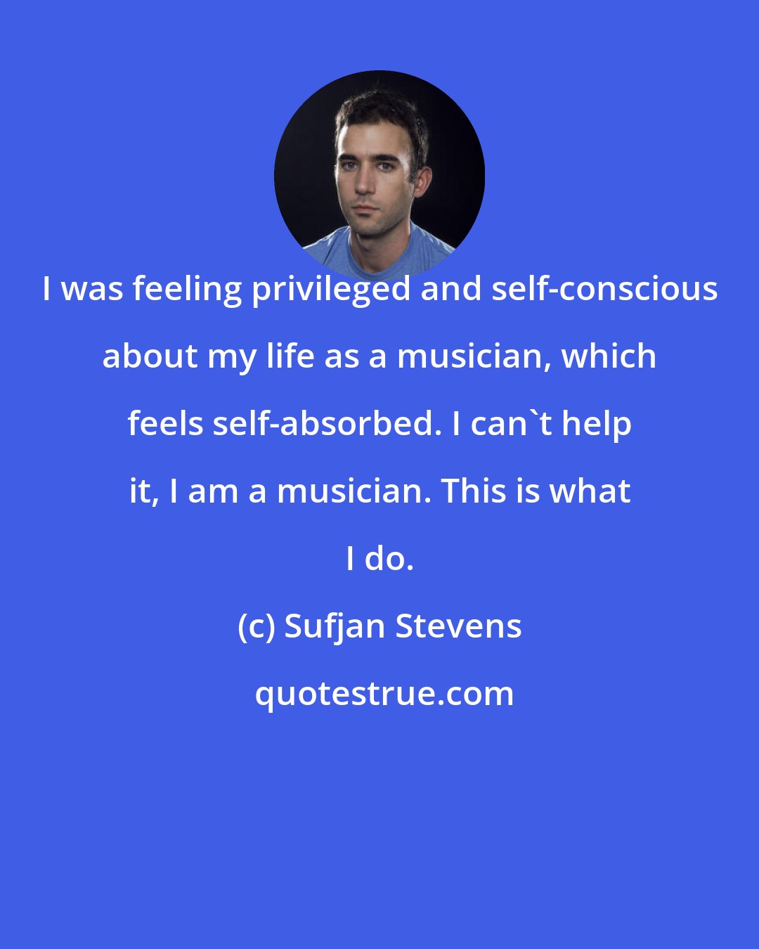 Sufjan Stevens: I was feeling privileged and self-conscious about my life as a musician, which feels self-absorbed. I can't help it, I am a musician. This is what I do.