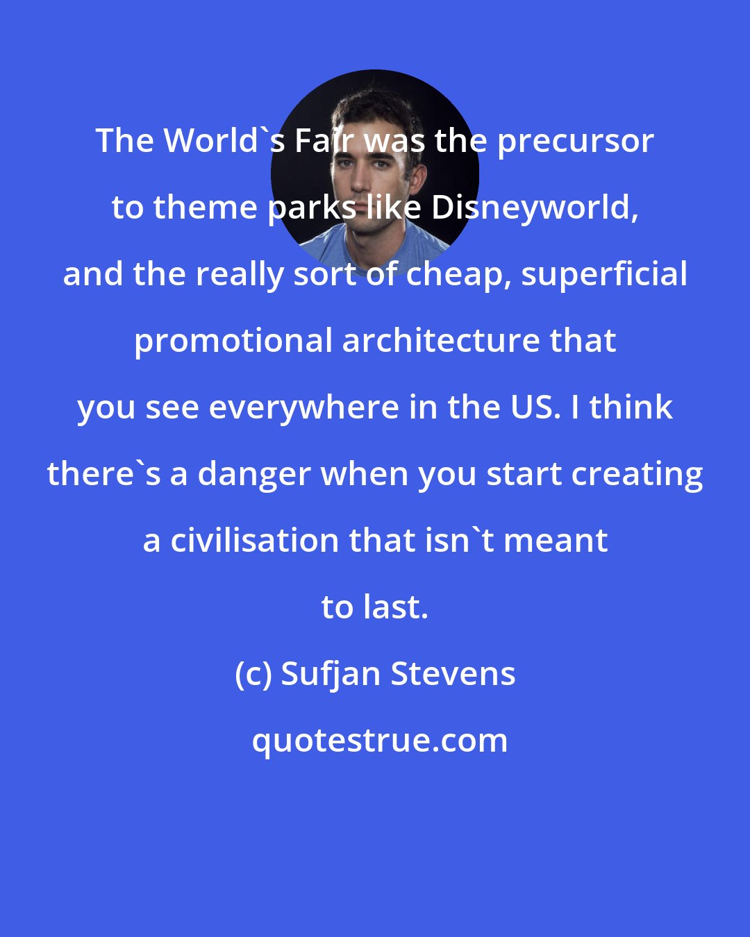 Sufjan Stevens: The World's Fair was the precursor to theme parks like Disneyworld, and the really sort of cheap, superficial promotional architecture that you see everywhere in the US. I think there's a danger when you start creating a civilisation that isn't meant to last.