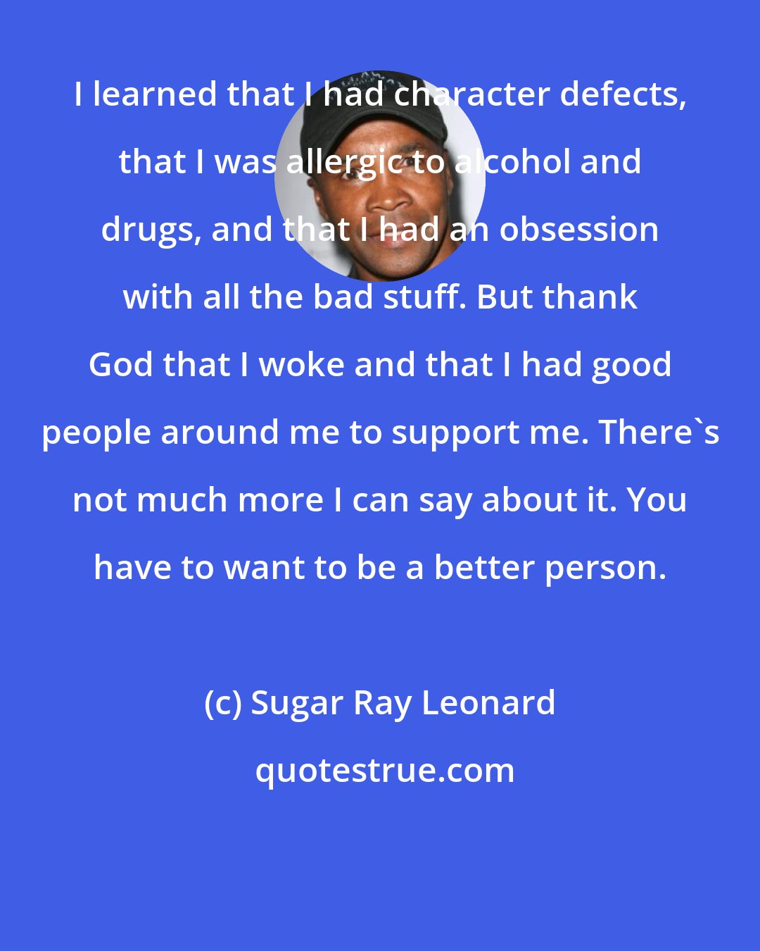 Sugar Ray Leonard: I learned that I had character defects, that I was allergic to alcohol and drugs, and that I had an obsession with all the bad stuff. But thank God that I woke and that I had good people around me to support me. There's not much more I can say about it. You have to want to be a better person.