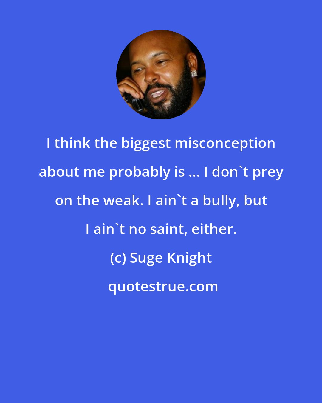 Suge Knight: I think the biggest misconception about me probably is ... I don't prey on the weak. I ain't a bully, but I ain't no saint, either.
