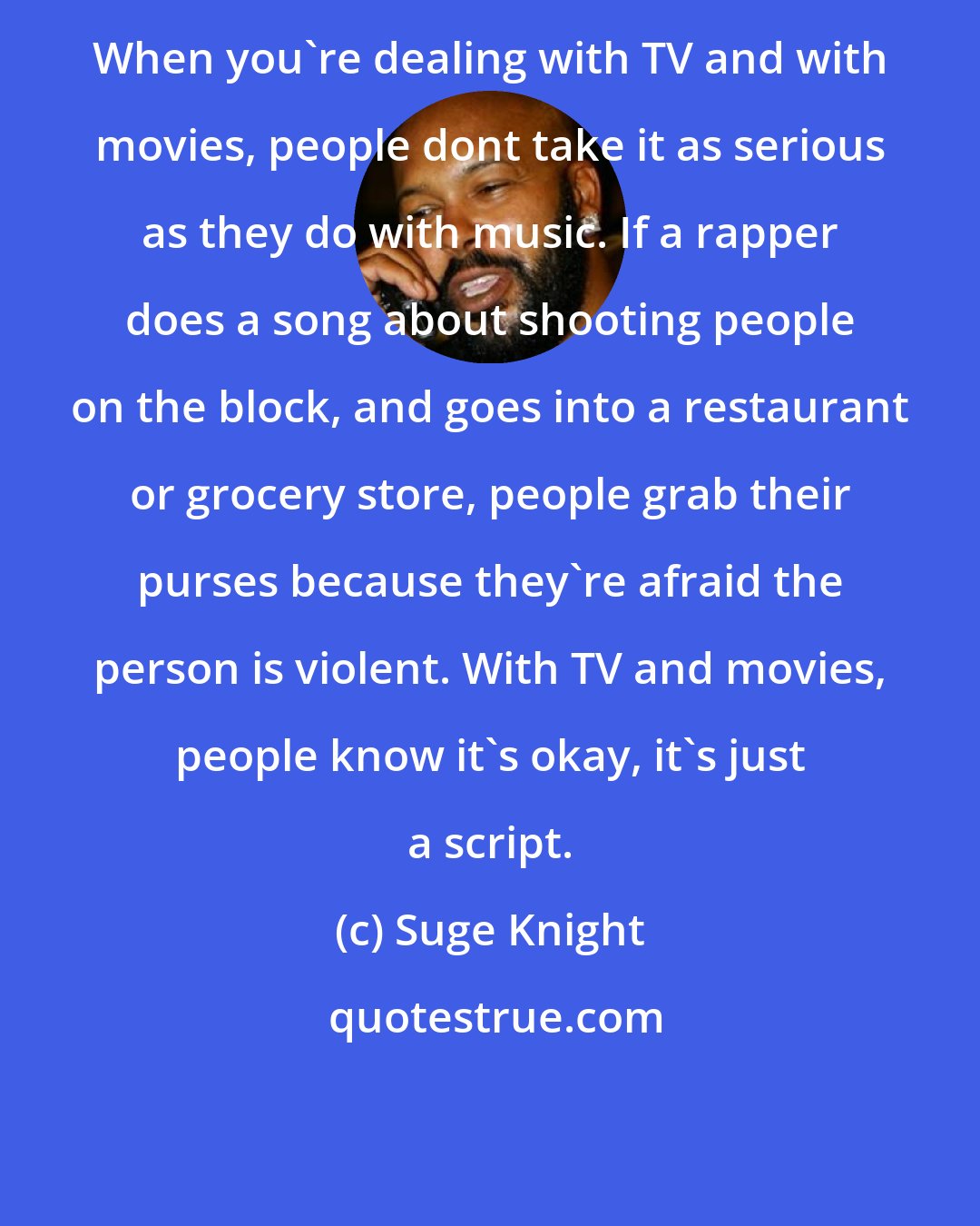 Suge Knight: When you're dealing with TV and with movies, people dont take it as serious as they do with music. If a rapper does a song about shooting people on the block, and goes into a restaurant or grocery store, people grab their purses because they're afraid the person is violent. With TV and movies, people know it's okay, it's just a script.