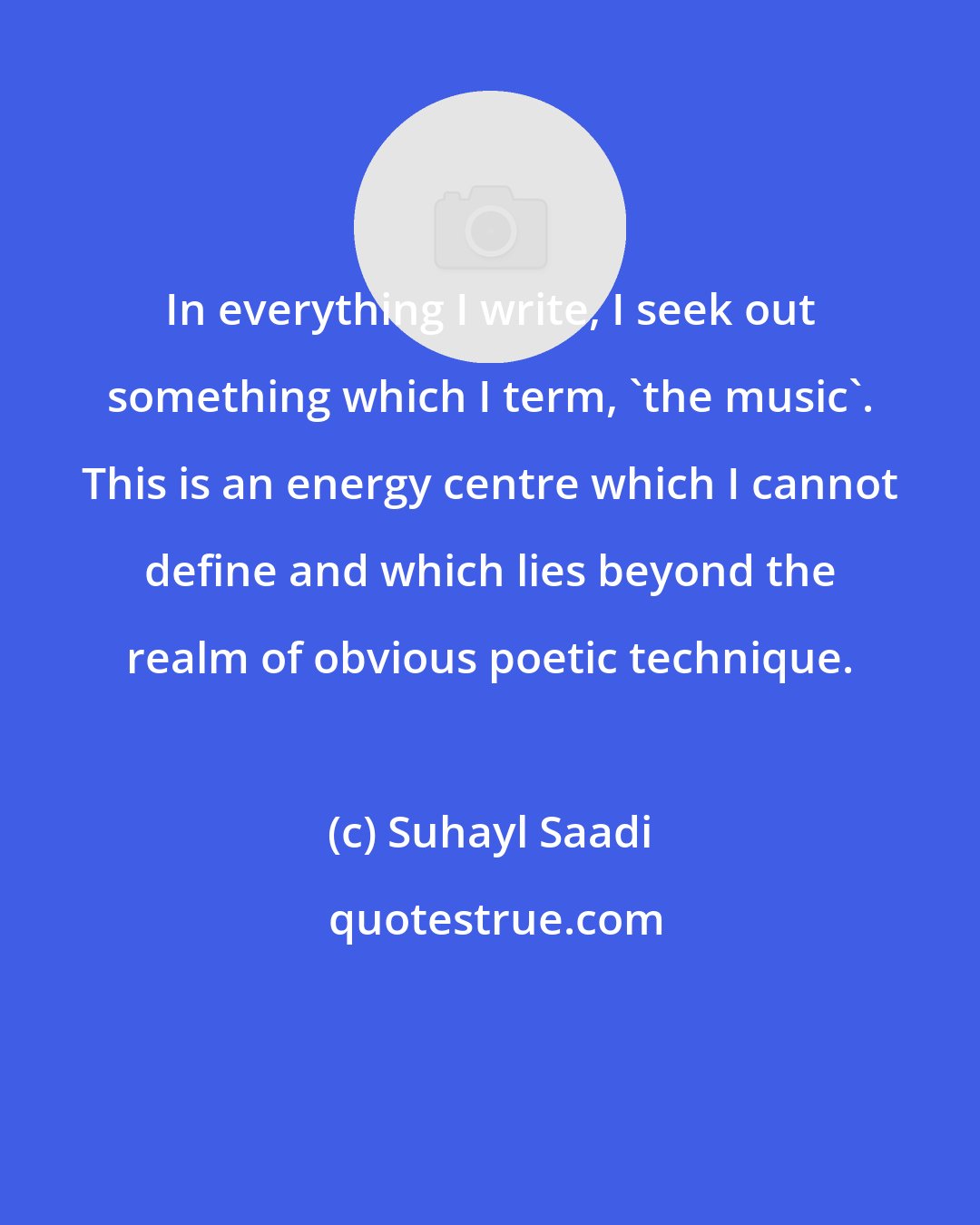 Suhayl Saadi: In everything I write, I seek out something which I term, 'the music'. This is an energy centre which I cannot define and which lies beyond the realm of obvious poetic technique.