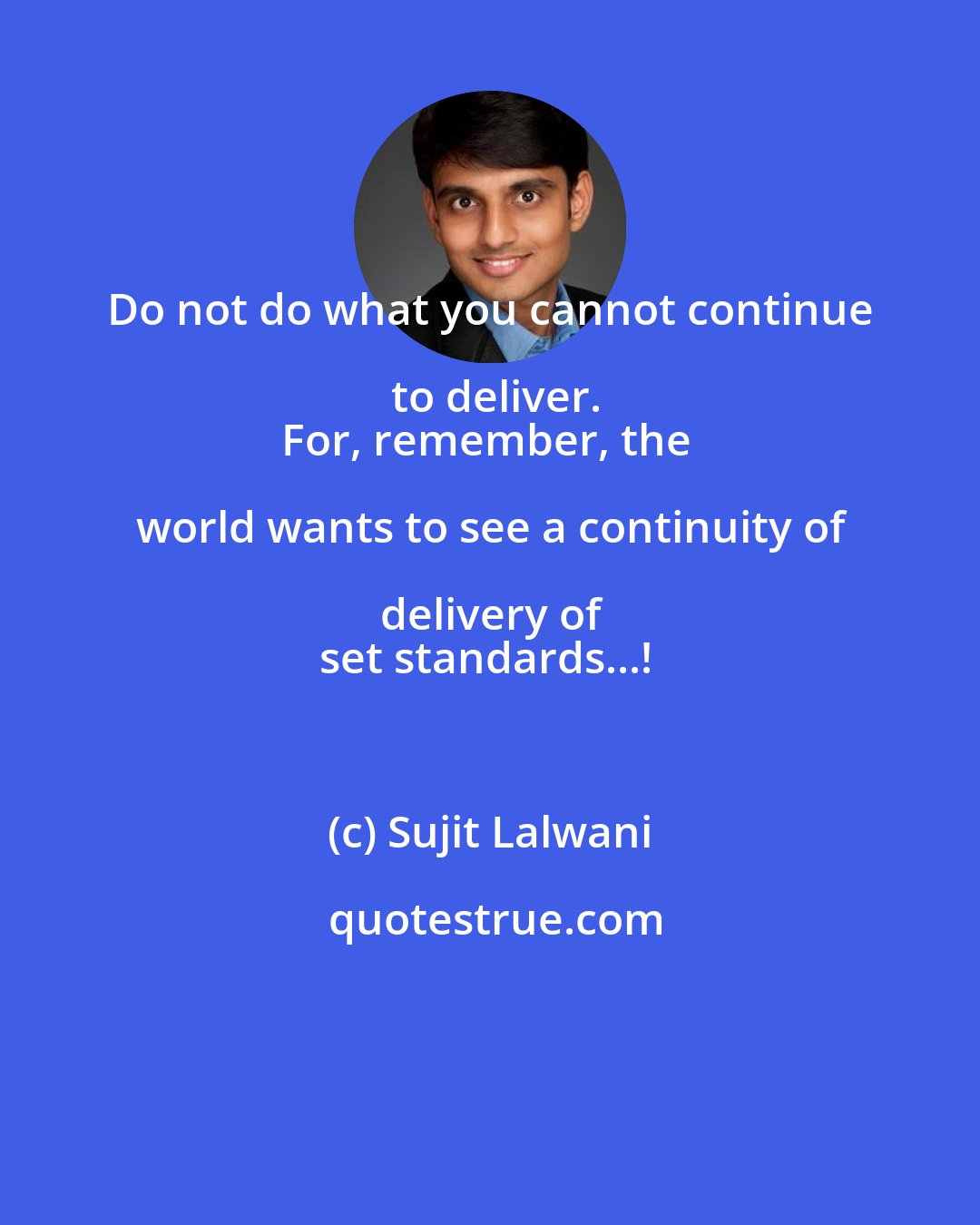 Sujit Lalwani: Do not do what you cannot continue to deliver.
For, remember, the world wants to see a continuity of delivery of 
set standards...!