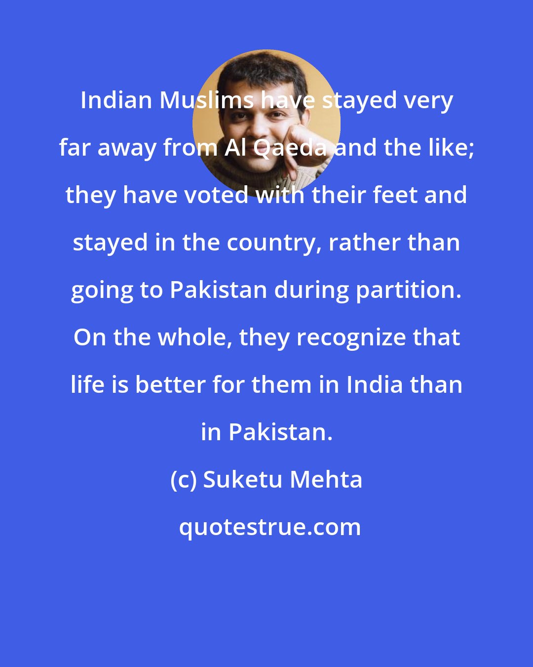 Suketu Mehta: Indian Muslims have stayed very far away from Al Qaeda and the like; they have voted with their feet and stayed in the country, rather than going to Pakistan during partition. On the whole, they recognize that life is better for them in India than in Pakistan.