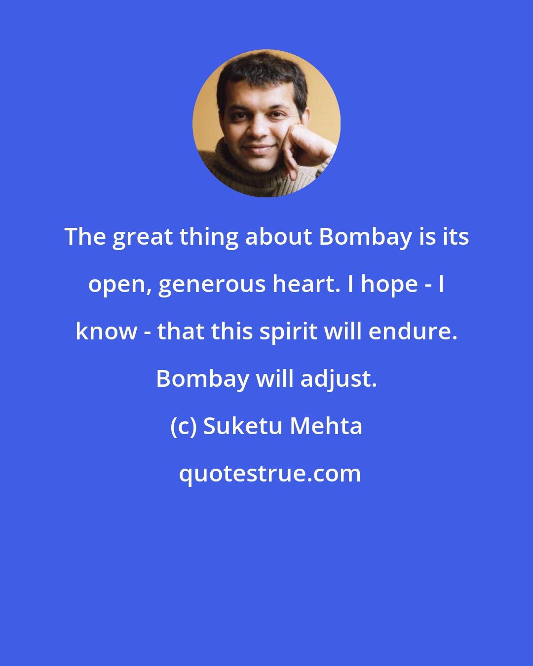 Suketu Mehta: The great thing about Bombay is its open, generous heart. I hope - I know - that this spirit will endure. Bombay will adjust.