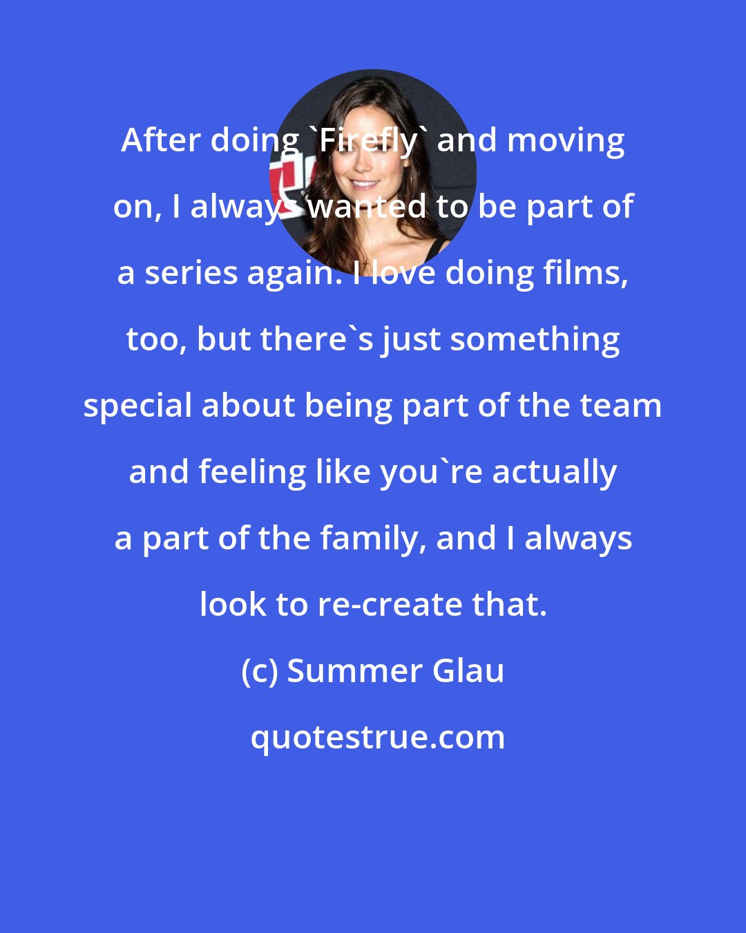 Summer Glau: After doing 'Firefly' and moving on, I always wanted to be part of a series again. I love doing films, too, but there's just something special about being part of the team and feeling like you're actually a part of the family, and I always look to re-create that.