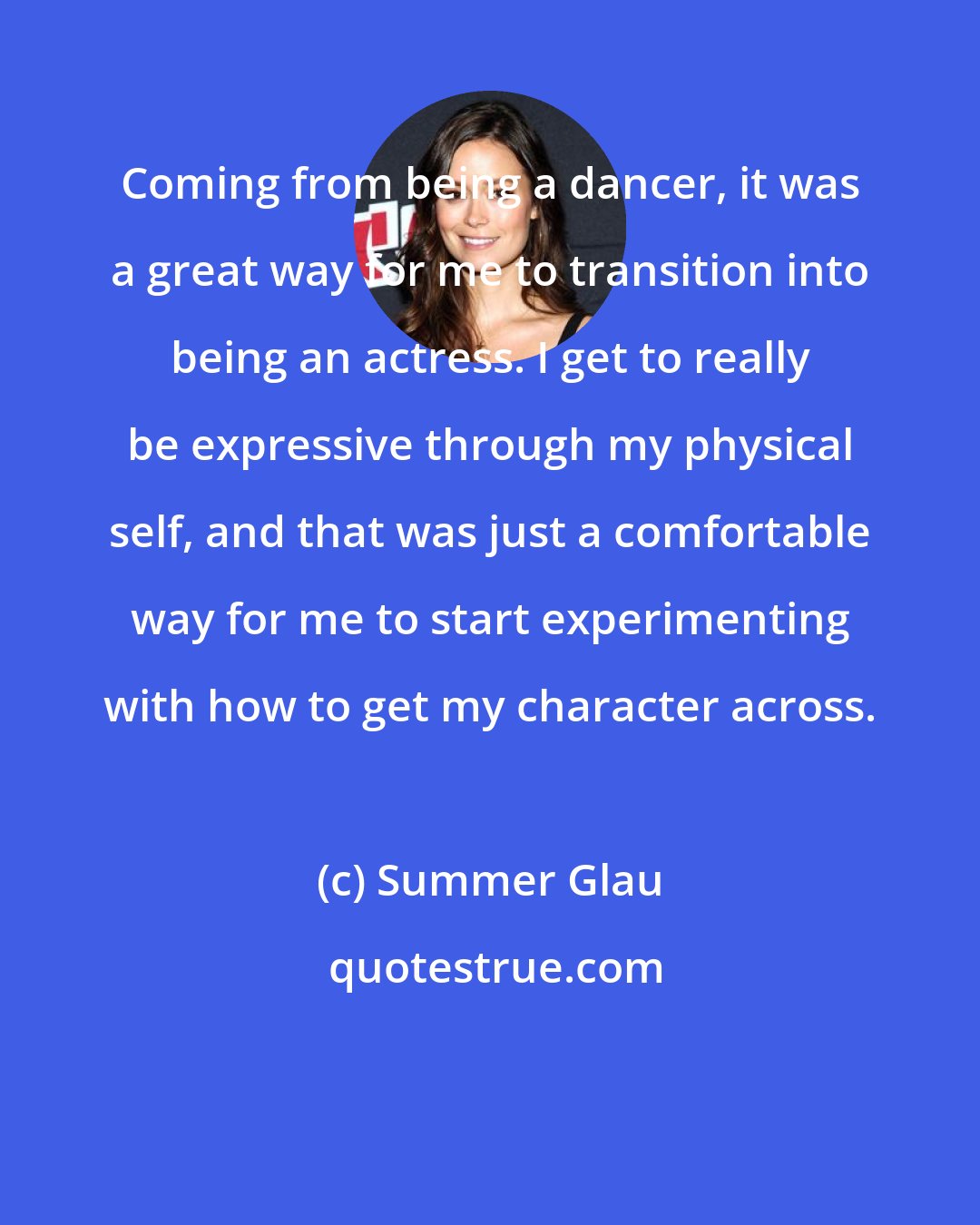 Summer Glau: Coming from being a dancer, it was a great way for me to transition into being an actress. I get to really be expressive through my physical self, and that was just a comfortable way for me to start experimenting with how to get my character across.