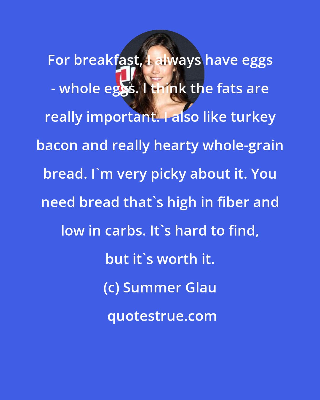 Summer Glau: For breakfast, I always have eggs - whole eggs. I think the fats are really important. I also like turkey bacon and really hearty whole-grain bread. I'm very picky about it. You need bread that's high in fiber and low in carbs. It's hard to find, but it's worth it.