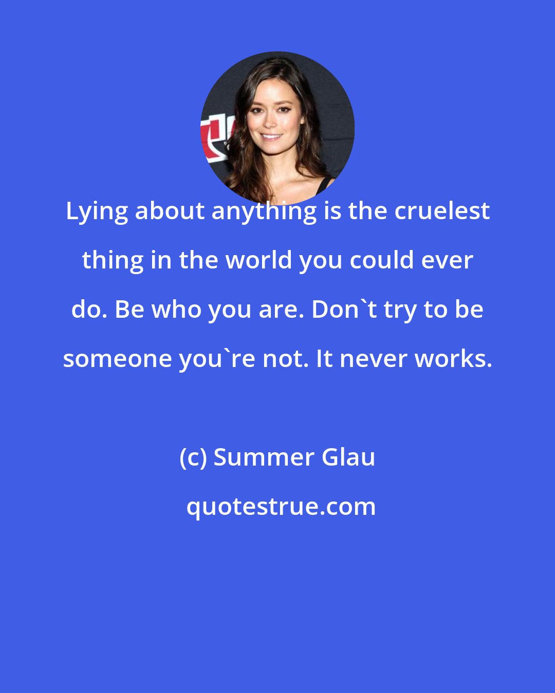 Summer Glau: Lying about anything is the cruelest thing in the world you could ever do. Be who you are. Don't try to be someone you're not. It never works.