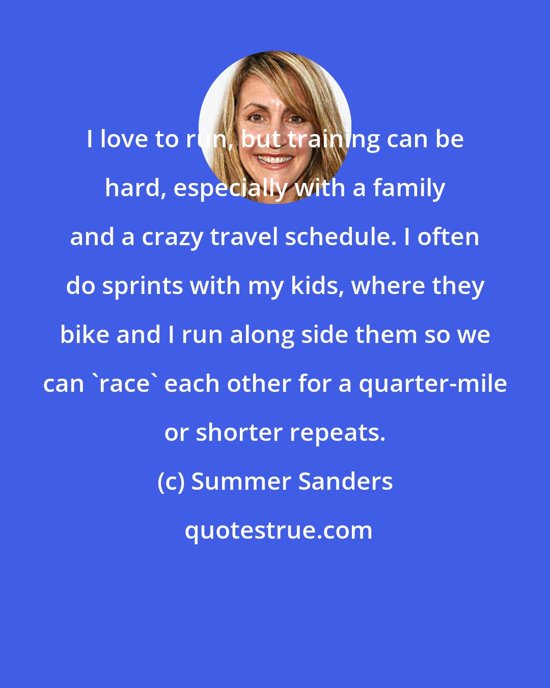 Summer Sanders: I love to run, but training can be hard, especially with a family and a crazy travel schedule. I often do sprints with my kids, where they bike and I run along side them so we can 'race' each other for a quarter-mile or shorter repeats.