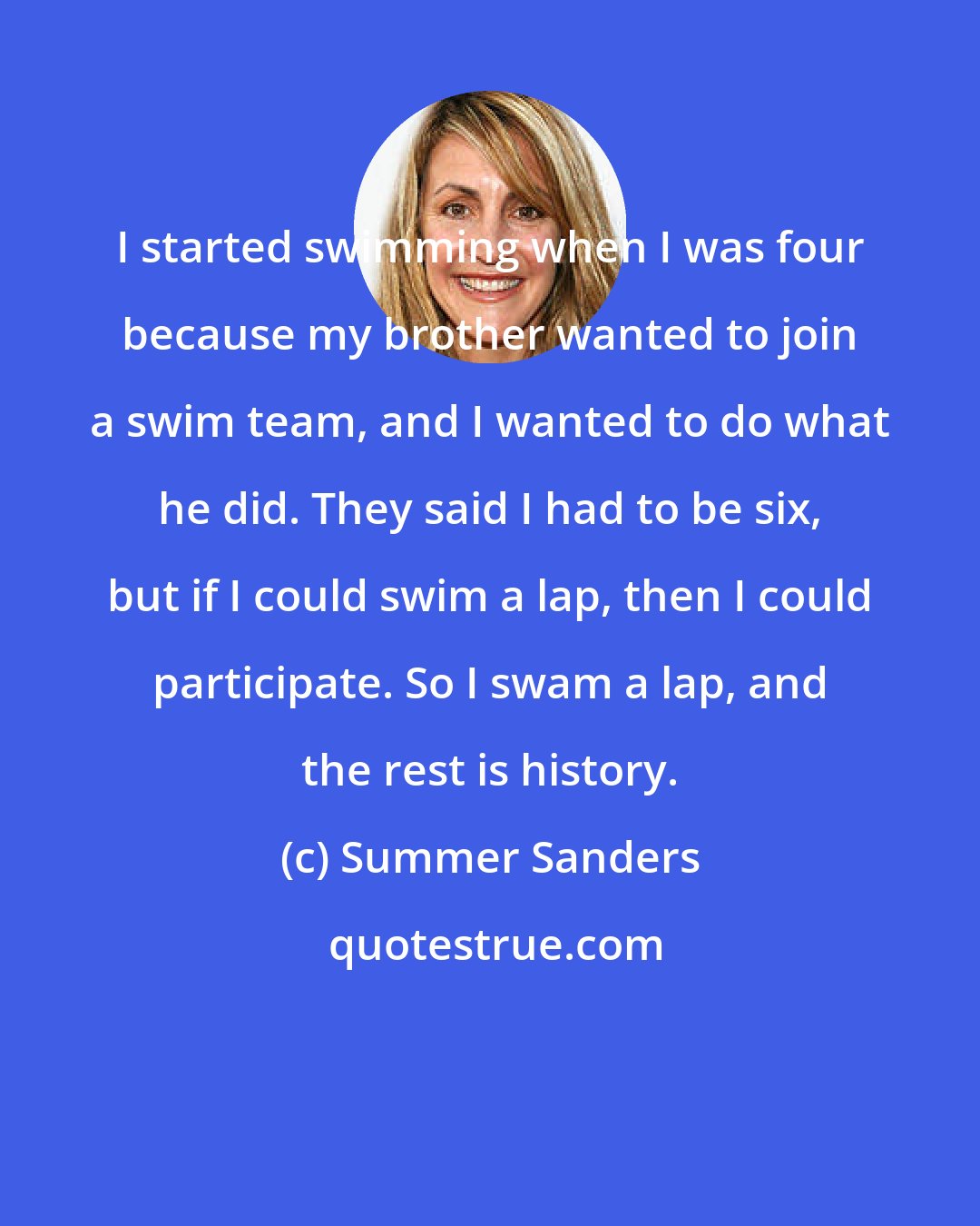 Summer Sanders: I started swimming when I was four because my brother wanted to join a swim team, and I wanted to do what he did. They said I had to be six, but if I could swim a lap, then I could participate. So I swam a lap, and the rest is history.