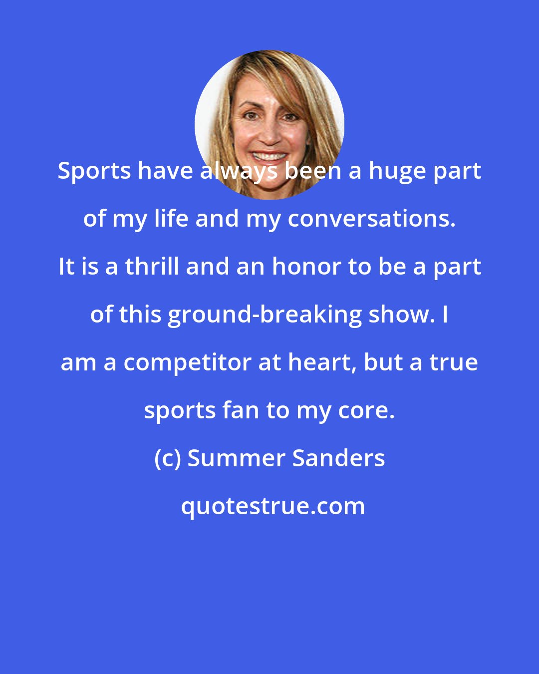 Summer Sanders: Sports have always been a huge part of my life and my conversations. It is a thrill and an honor to be a part of this ground-breaking show. I am a competitor at heart, but a true sports fan to my core.