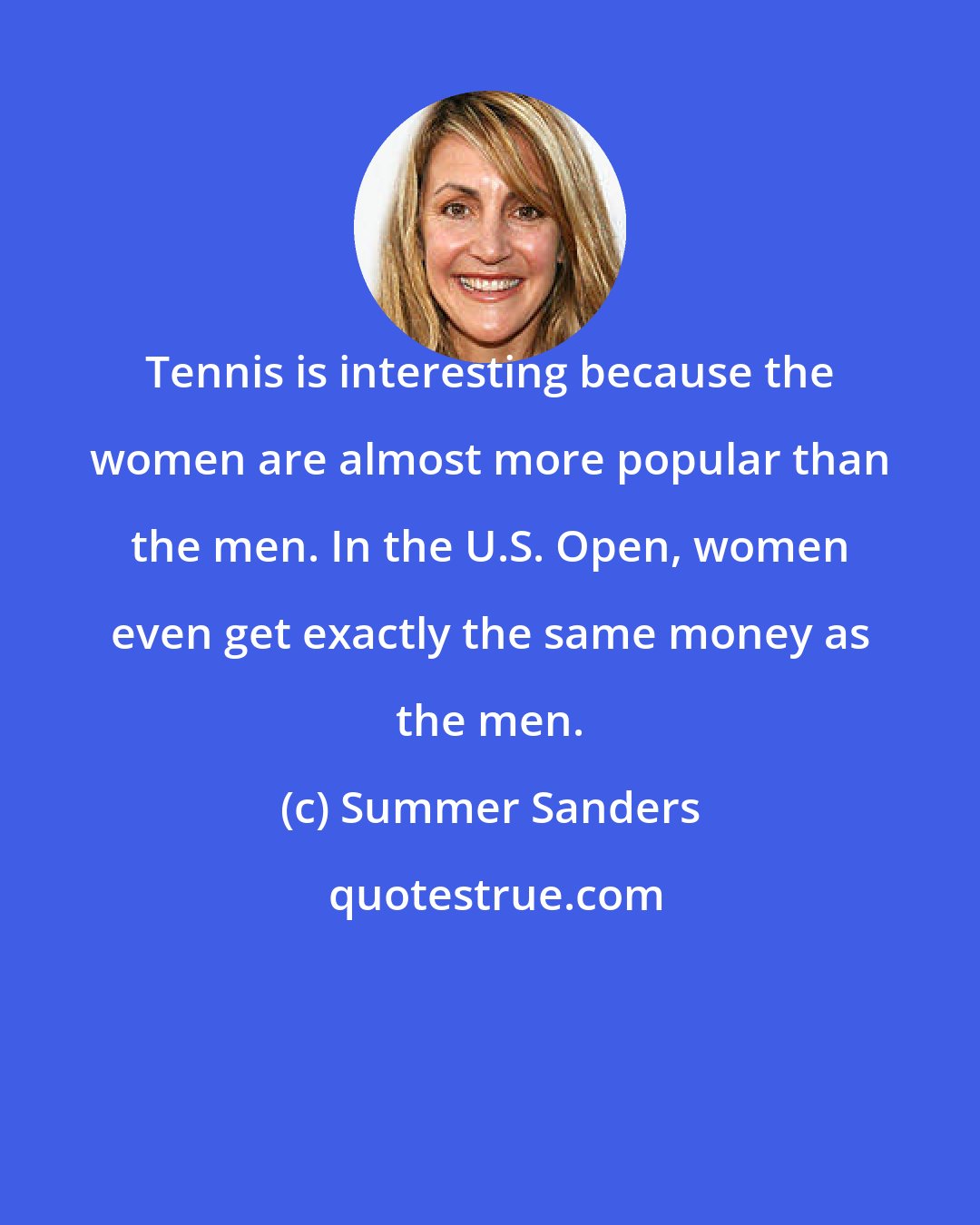 Summer Sanders: Tennis is interesting because the women are almost more popular than the men. In the U.S. Open, women even get exactly the same money as the men.