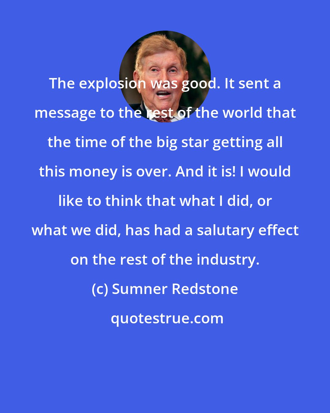 Sumner Redstone: The explosion was good. It sent a message to the rest of the world that the time of the big star getting all this money is over. And it is! I would like to think that what I did, or what we did, has had a salutary effect on the rest of the industry.