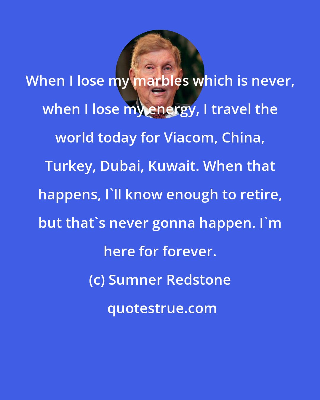 Sumner Redstone: When I lose my marbles which is never, when I lose my energy, I travel the world today for Viacom, China, Turkey, Dubai, Kuwait. When that happens, I'll know enough to retire, but that's never gonna happen. I'm here for forever.