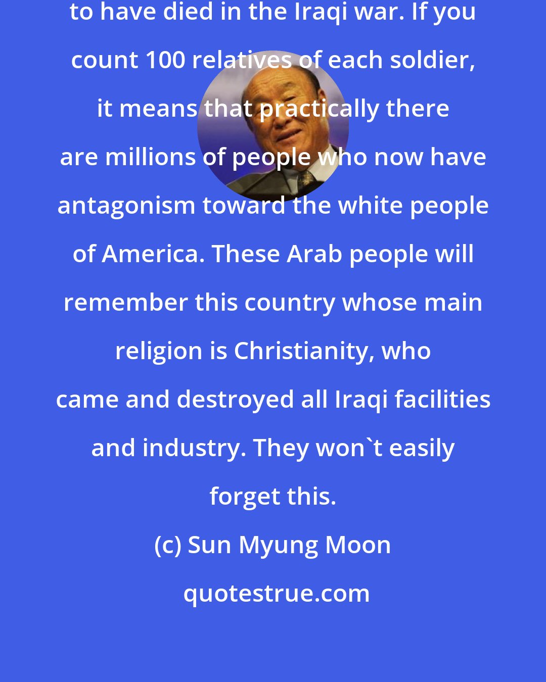 Sun Myung Moon: 100,000 soldiers are reported to have died in the Iraqi war. If you count 100 relatives of each soldier, it means that practically there are millions of people who now have antagonism toward the white people of America. These Arab people will remember this country whose main religion is Christianity, who came and destroyed all Iraqi facilities and industry. They won't easily forget this.