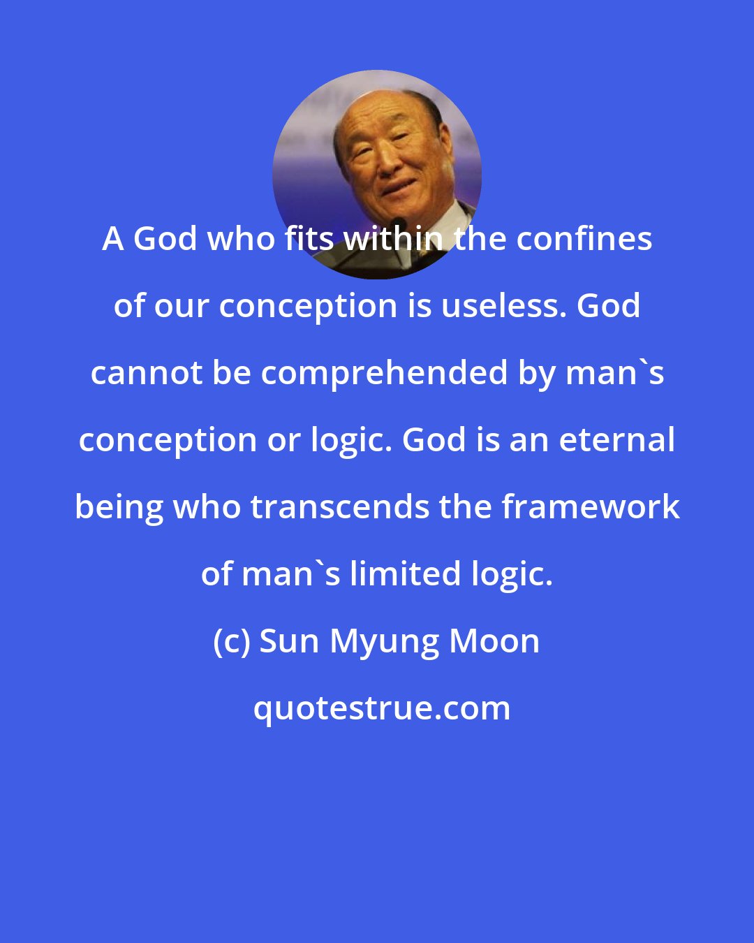 Sun Myung Moon: A God who fits within the confines of our conception is useless. God cannot be comprehended by man's conception or logic. God is an eternal being who transcends the framework of man's limited logic.