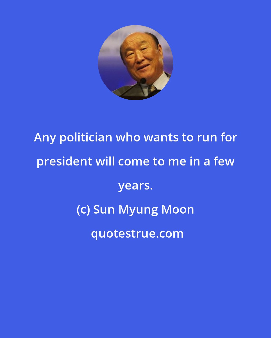 Sun Myung Moon: Any politician who wants to run for president will come to me in a few years.