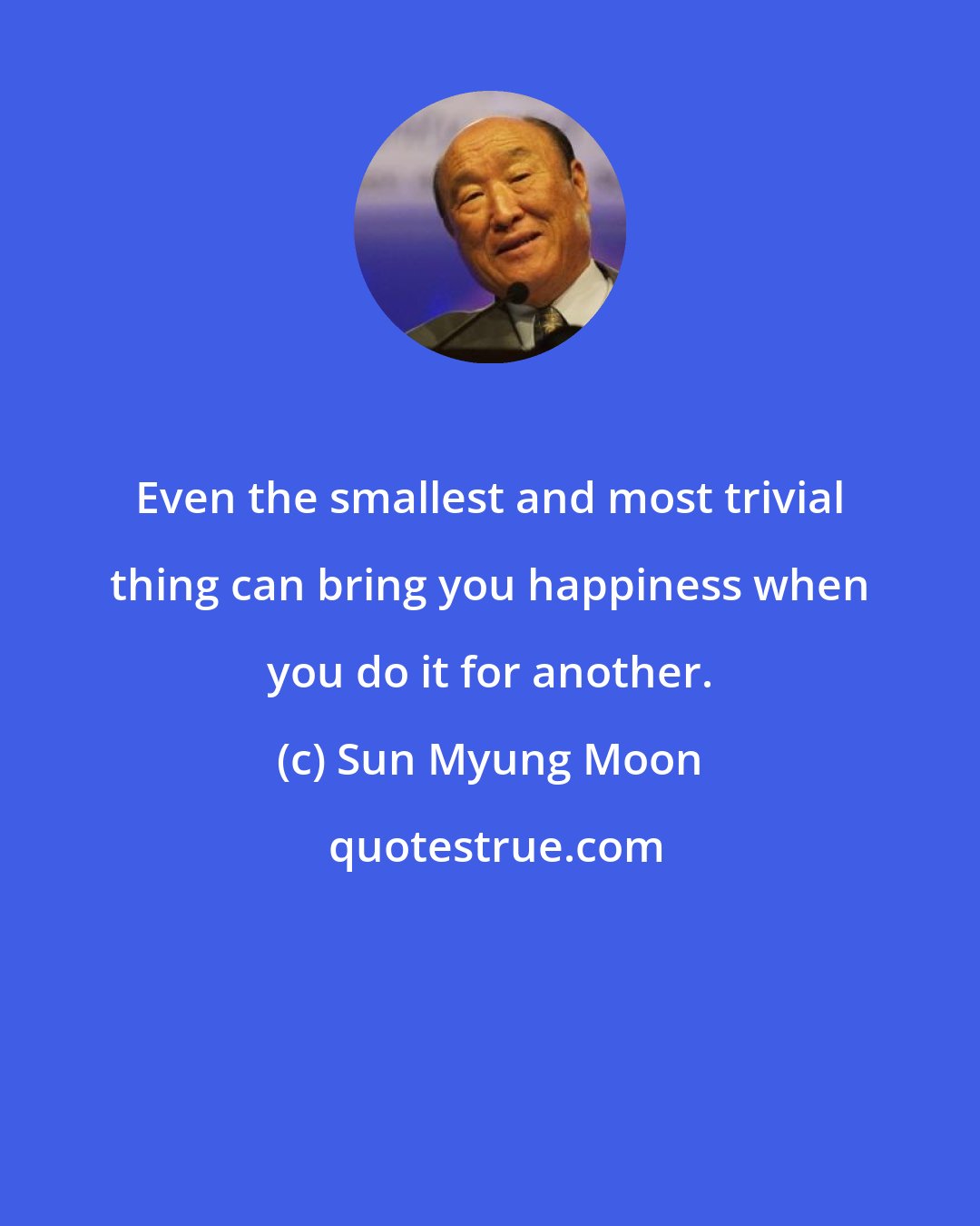 Sun Myung Moon: Even the smallest and most trivial thing can bring you happiness when you do it for another.