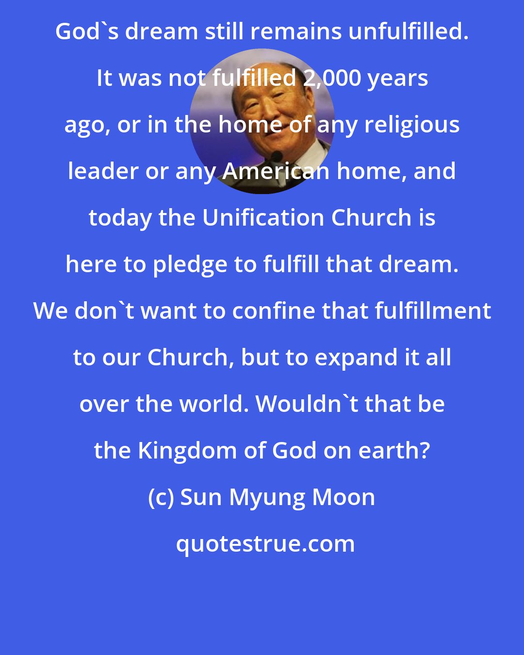 Sun Myung Moon: God's dream still remains unfulfilled. It was not fulfilled 2,000 years ago, or in the home of any religious leader or any American home, and today the Unification Church is here to pledge to fulfill that dream. We don't want to confine that fulfillment to our Church, but to expand it all over the world. Wouldn't that be the Kingdom of God on earth?