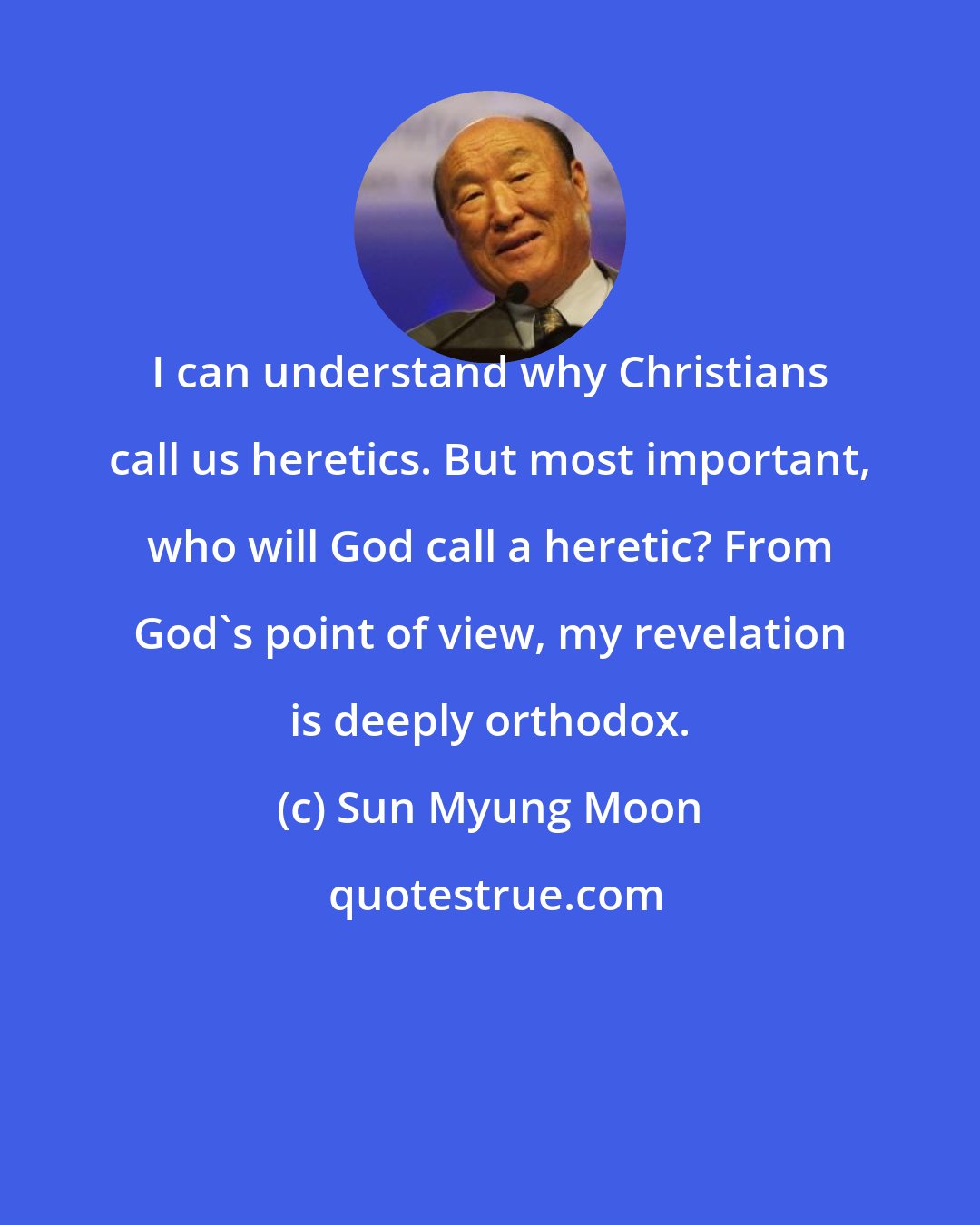 Sun Myung Moon: I can understand why Christians call us heretics. But most important, who will God call a heretic? From God's point of view, my revelation is deeply orthodox.