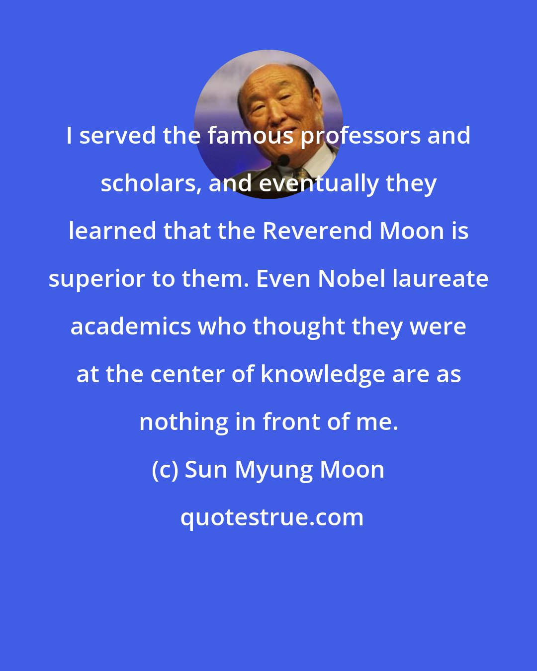 Sun Myung Moon: I served the famous professors and scholars, and eventually they learned that the Reverend Moon is superior to them. Even Nobel laureate academics who thought they were at the center of knowledge are as nothing in front of me.