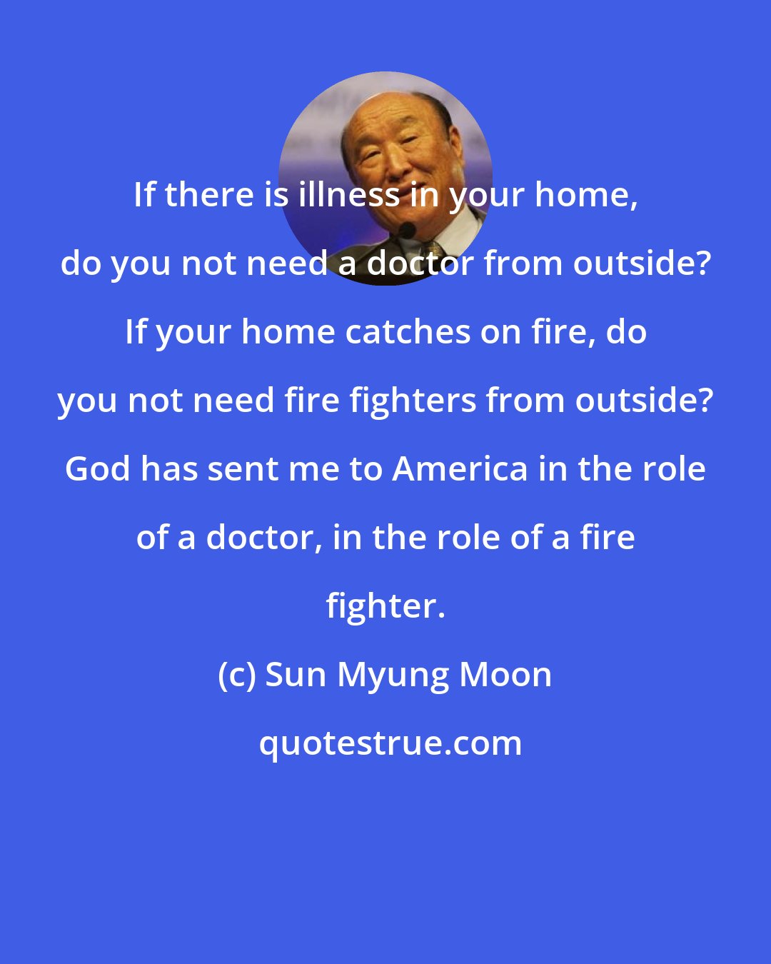 Sun Myung Moon: If there is illness in your home, do you not need a doctor from outside? If your home catches on fire, do you not need fire fighters from outside? God has sent me to America in the role of a doctor, in the role of a fire fighter.