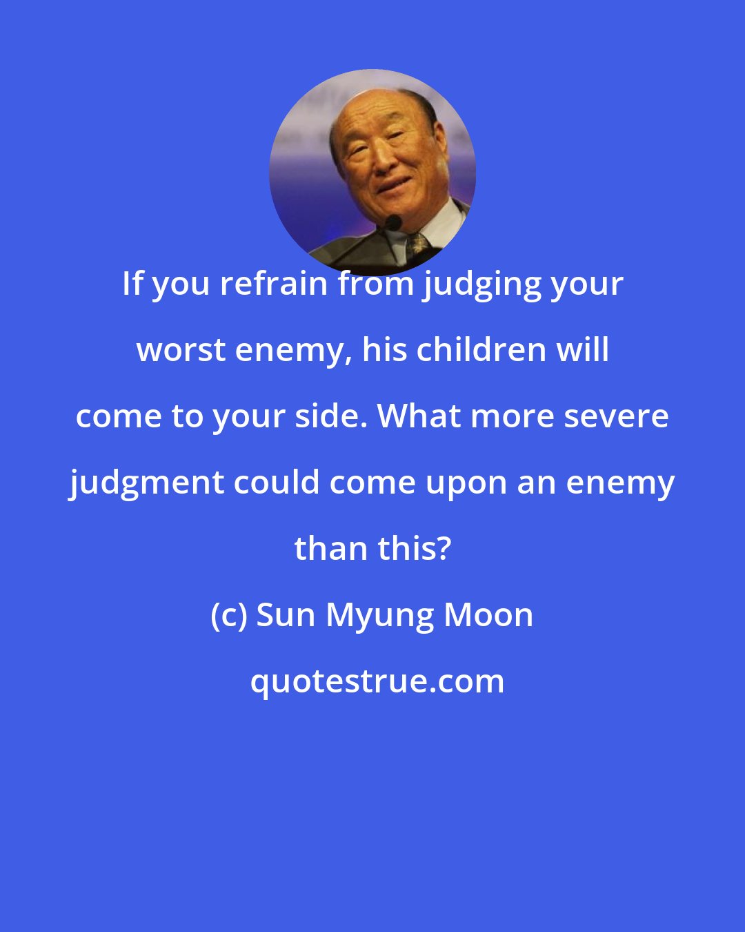 Sun Myung Moon: If you refrain from judging your worst enemy, his children will come to your side. What more severe judgment could come upon an enemy than this?