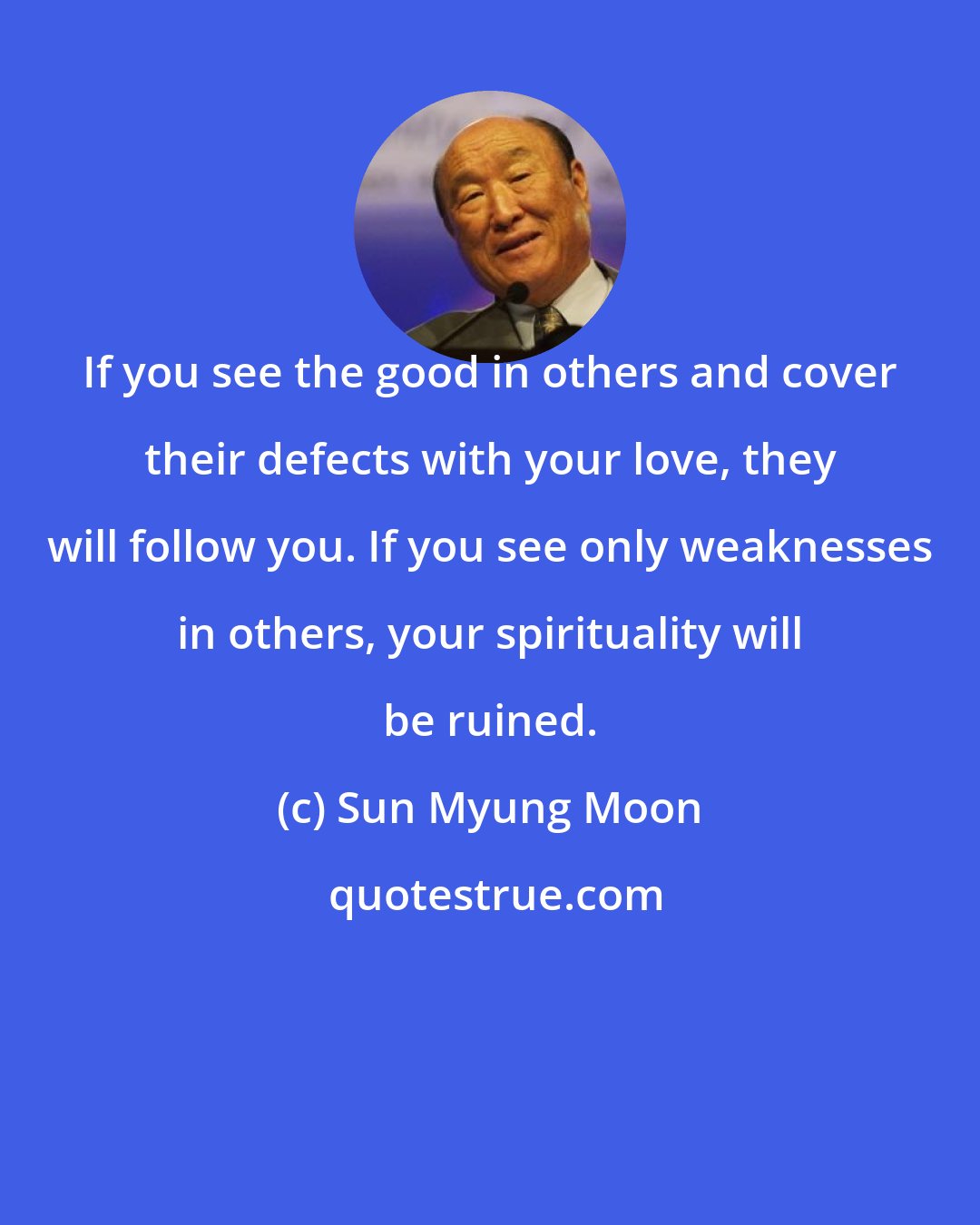 Sun Myung Moon: If you see the good in others and cover their defects with your love, they will follow you. If you see only weaknesses in others, your spirituality will be ruined.