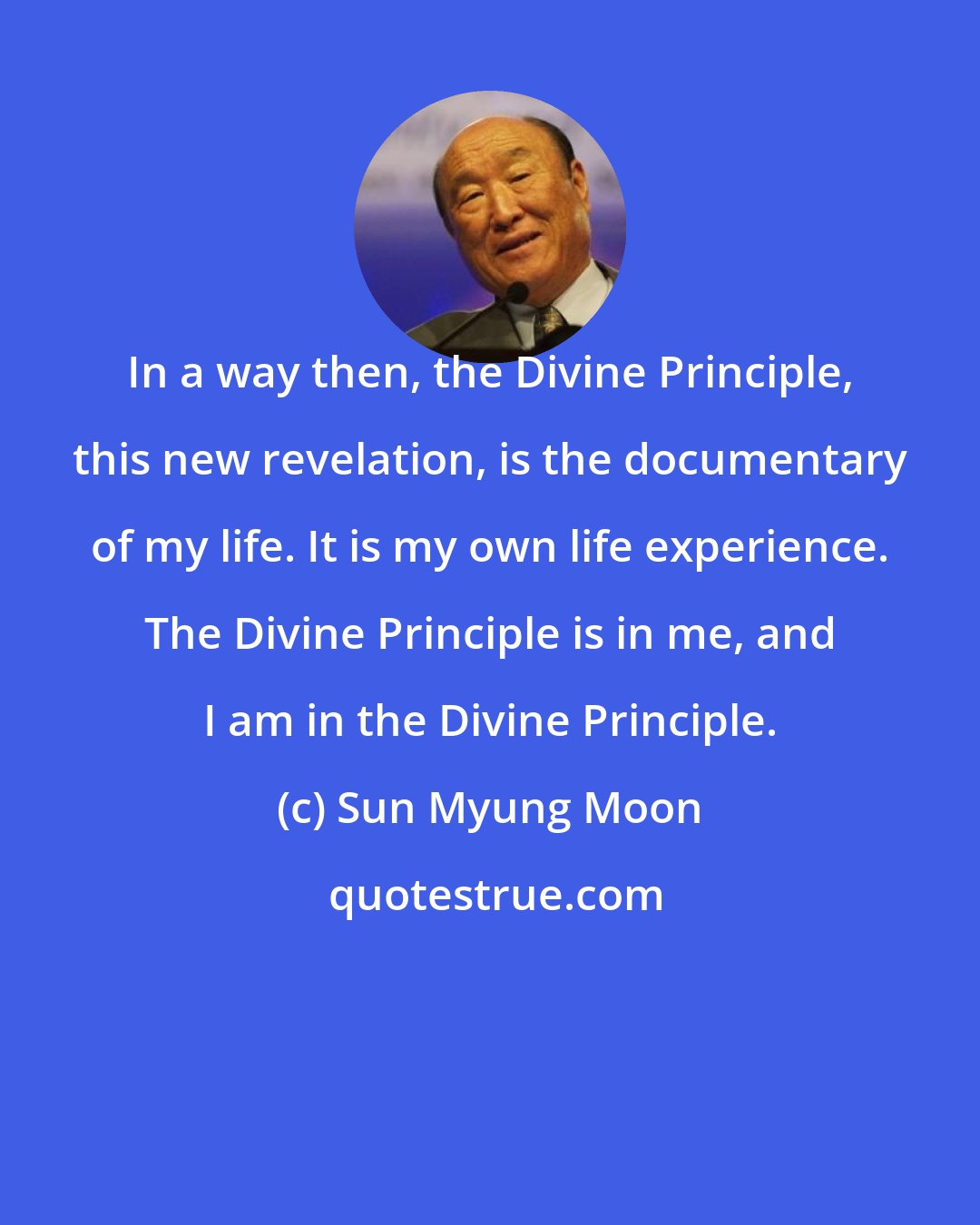 Sun Myung Moon: In a way then, the Divine Principle, this new revelation, is the documentary of my life. It is my own life experience. The Divine Principle is in me, and I am in the Divine Principle.