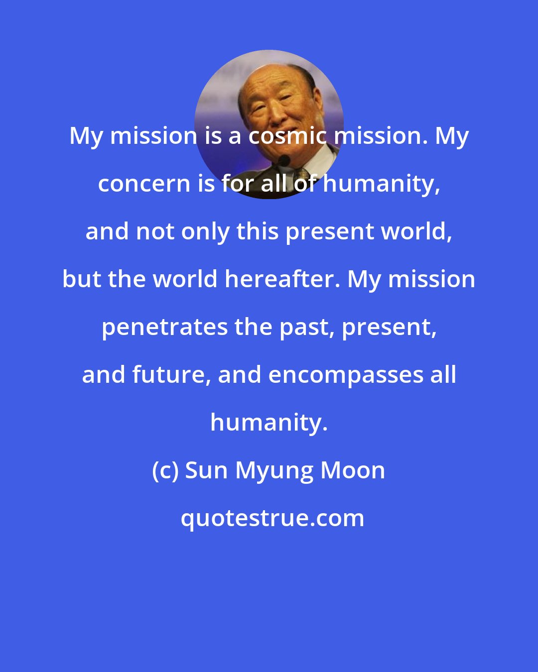 Sun Myung Moon: My mission is a cosmic mission. My concern is for all of humanity, and not only this present world, but the world hereafter. My mission penetrates the past, present, and future, and encompasses all humanity.