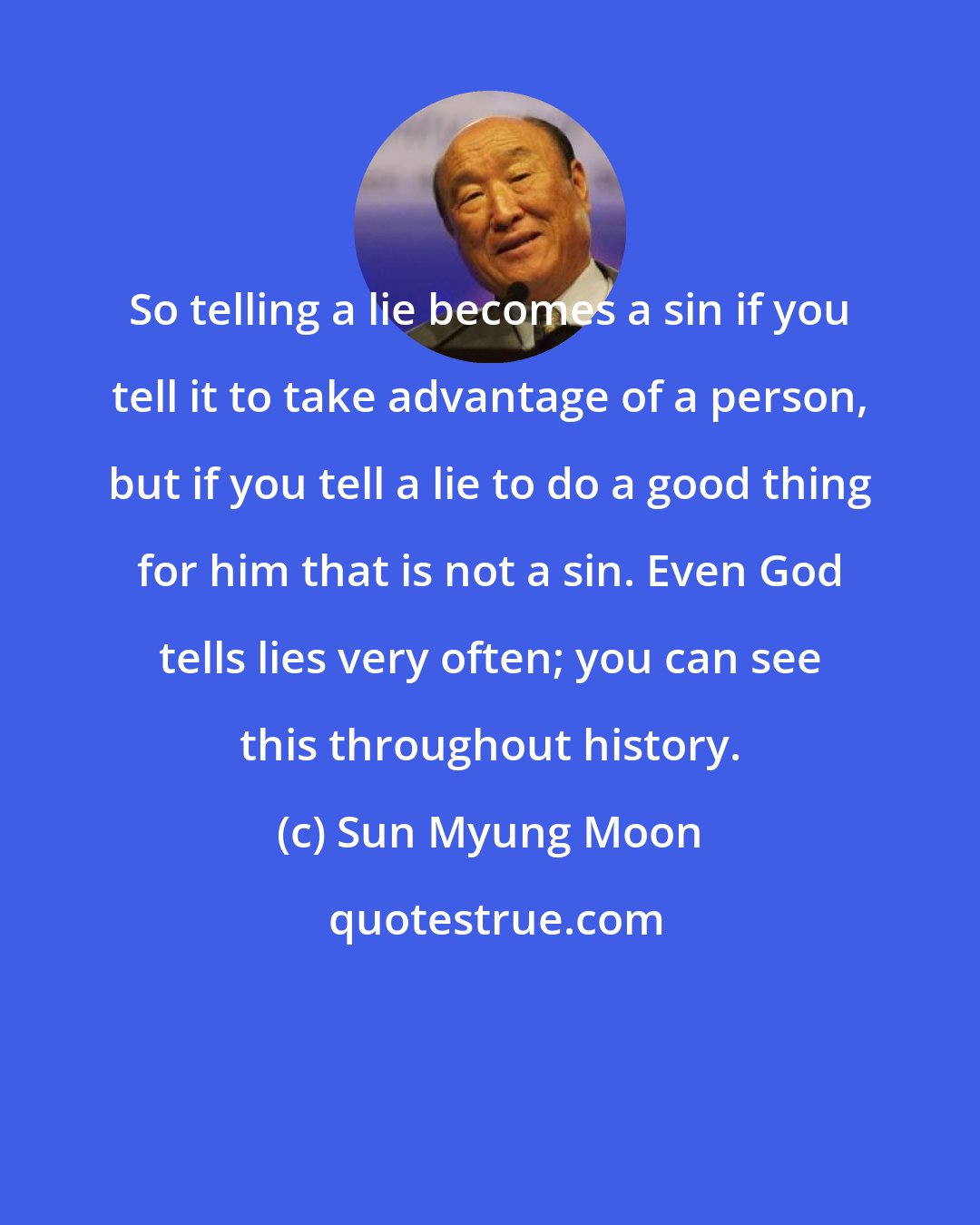 Sun Myung Moon: So telling a lie becomes a sin if you tell it to take advantage of a person, but if you tell a lie to do a good thing for him that is not a sin. Even God tells lies very often; you can see this throughout history.