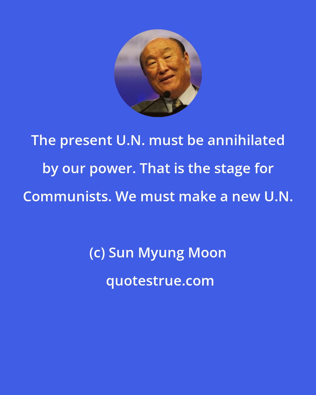 Sun Myung Moon: The present U.N. must be annihilated by our power. That is the stage for Communists. We must make a new U.N.