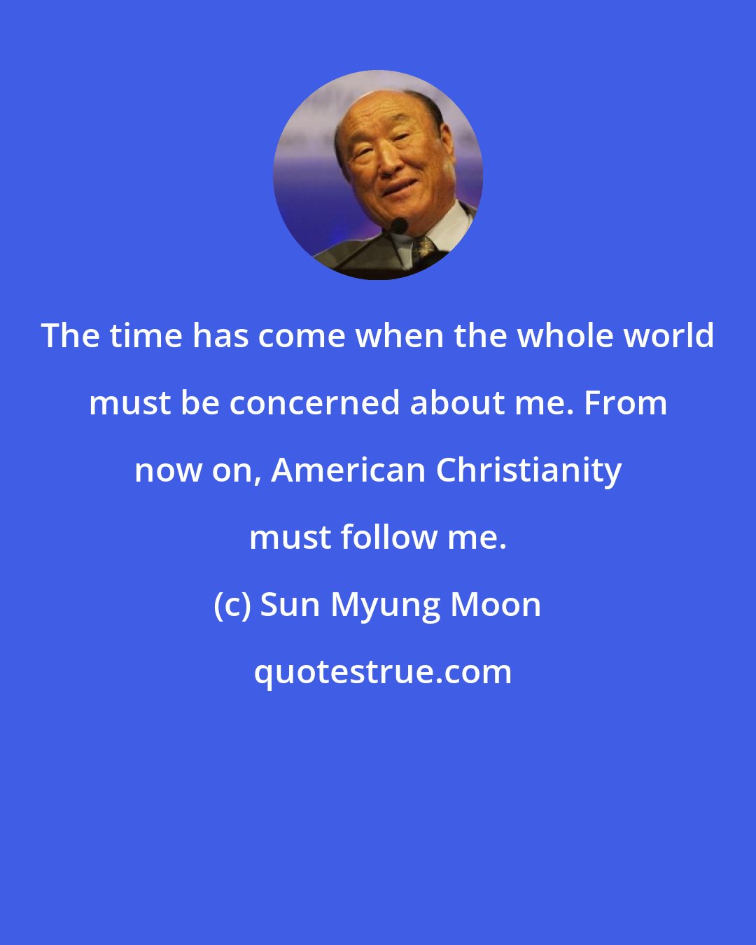 Sun Myung Moon: The time has come when the whole world must be concerned about me. From now on, American Christianity must follow me.