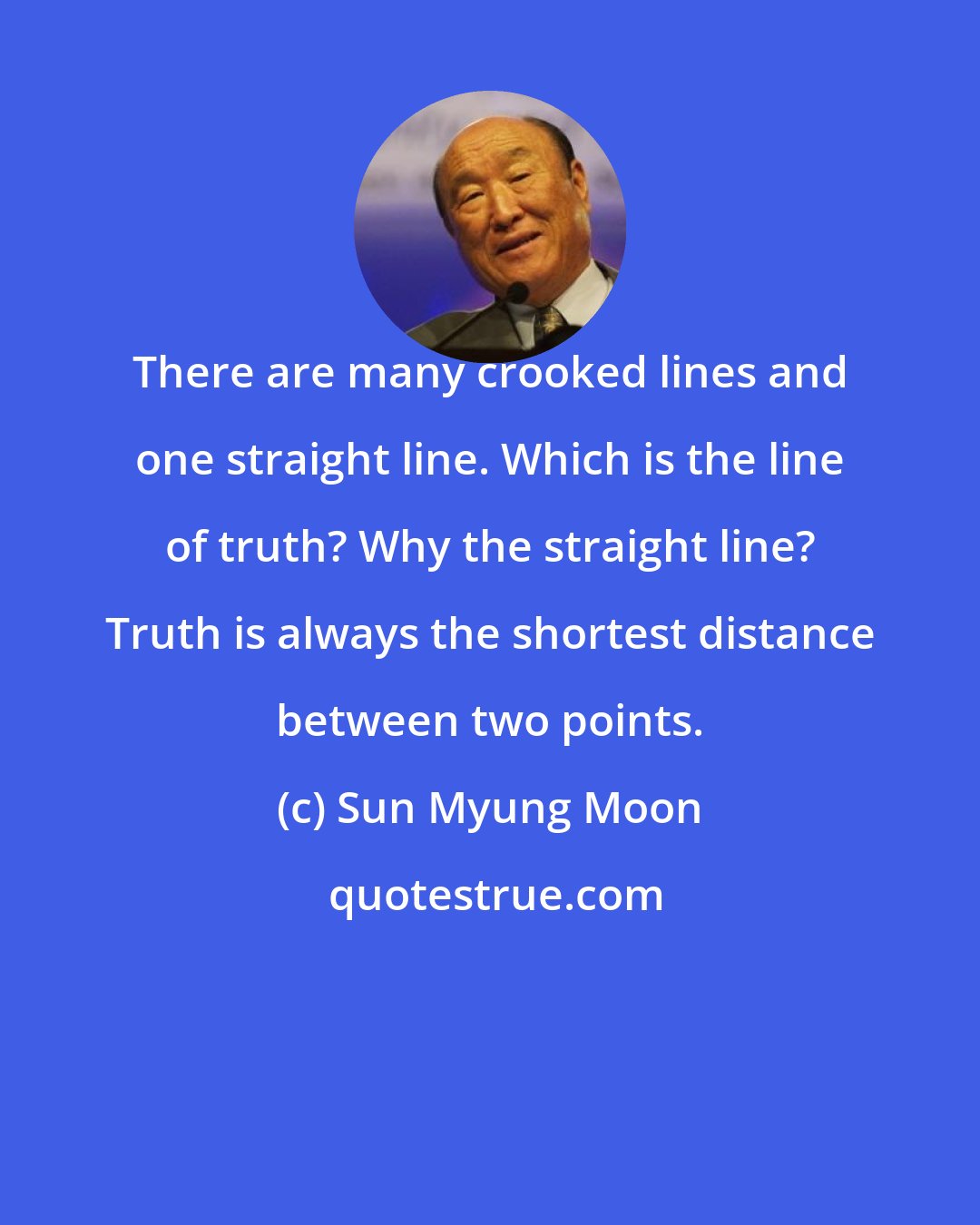 Sun Myung Moon: There are many crooked lines and one straight line. Which is the line of truth? Why the straight line? Truth is always the shortest distance between two points.