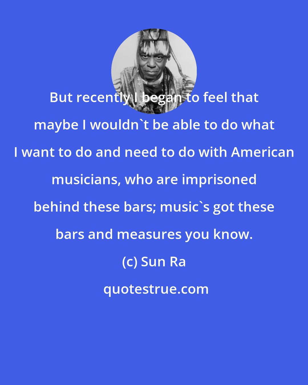 Sun Ra: But recently I began to feel that maybe I wouldn't be able to do what I want to do and need to do with American musicians, who are imprisoned behind these bars; music's got these bars and measures you know.