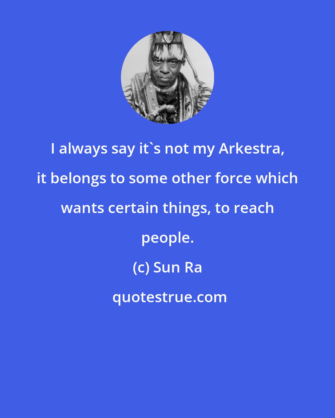 Sun Ra: I always say it's not my Arkestra, it belongs to some other force which wants certain things, to reach people.