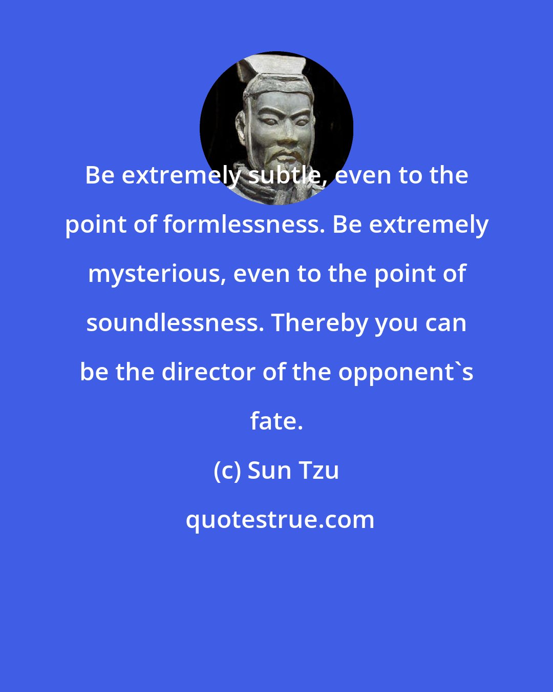 Sun Tzu: Be extremely subtle, even to the point of formlessness. Be extremely mysterious, even to the point of soundlessness. Thereby you can be the director of the opponent's fate.