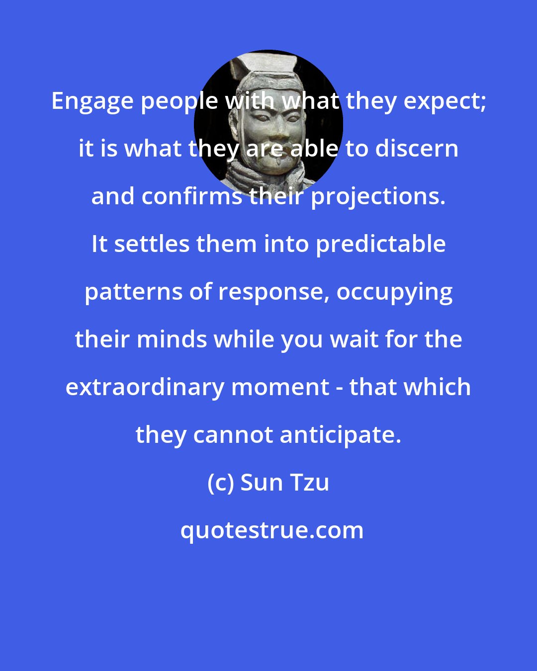 Sun Tzu: Engage people with what they expect; it is what they are able to discern and confirms their projections. It settles them into predictable patterns of response, occupying their minds while you wait for the extraordinary moment - that which they cannot anticipate.