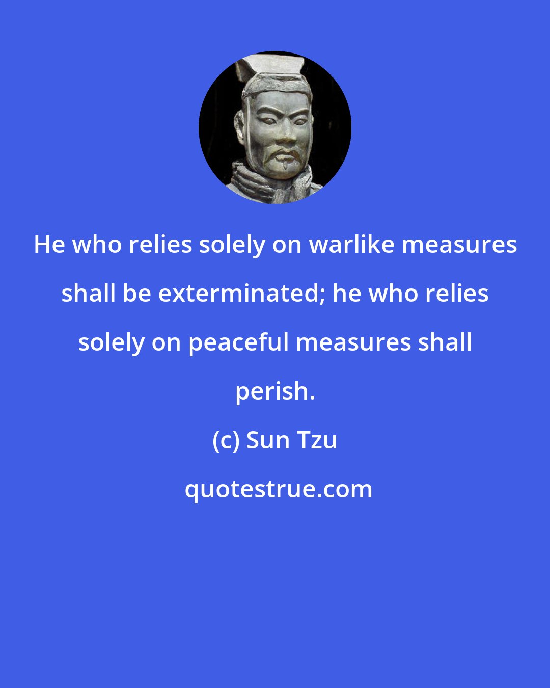 Sun Tzu: He who relies solely on warlike measures shall be exterminated; he who relies solely on peaceful measures shall perish.