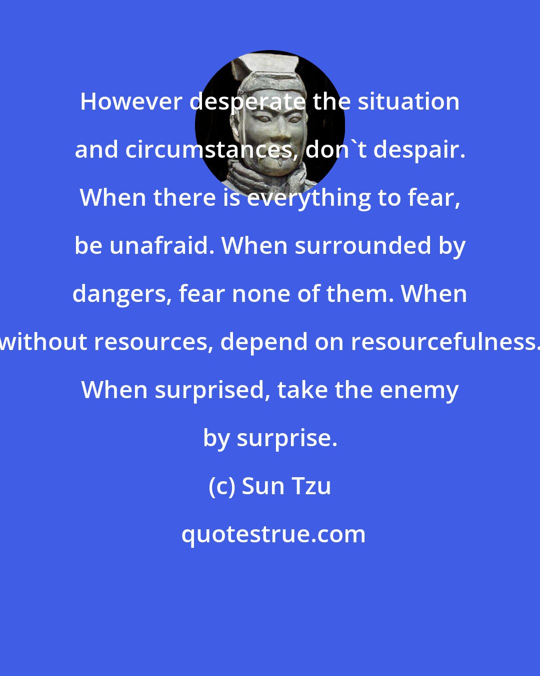 Sun Tzu: However desperate the situation and circumstances, don't despair. When there is everything to fear, be unafraid. When surrounded by dangers, fear none of them. When without resources, depend on resourcefulness. When surprised, take the enemy by surprise.