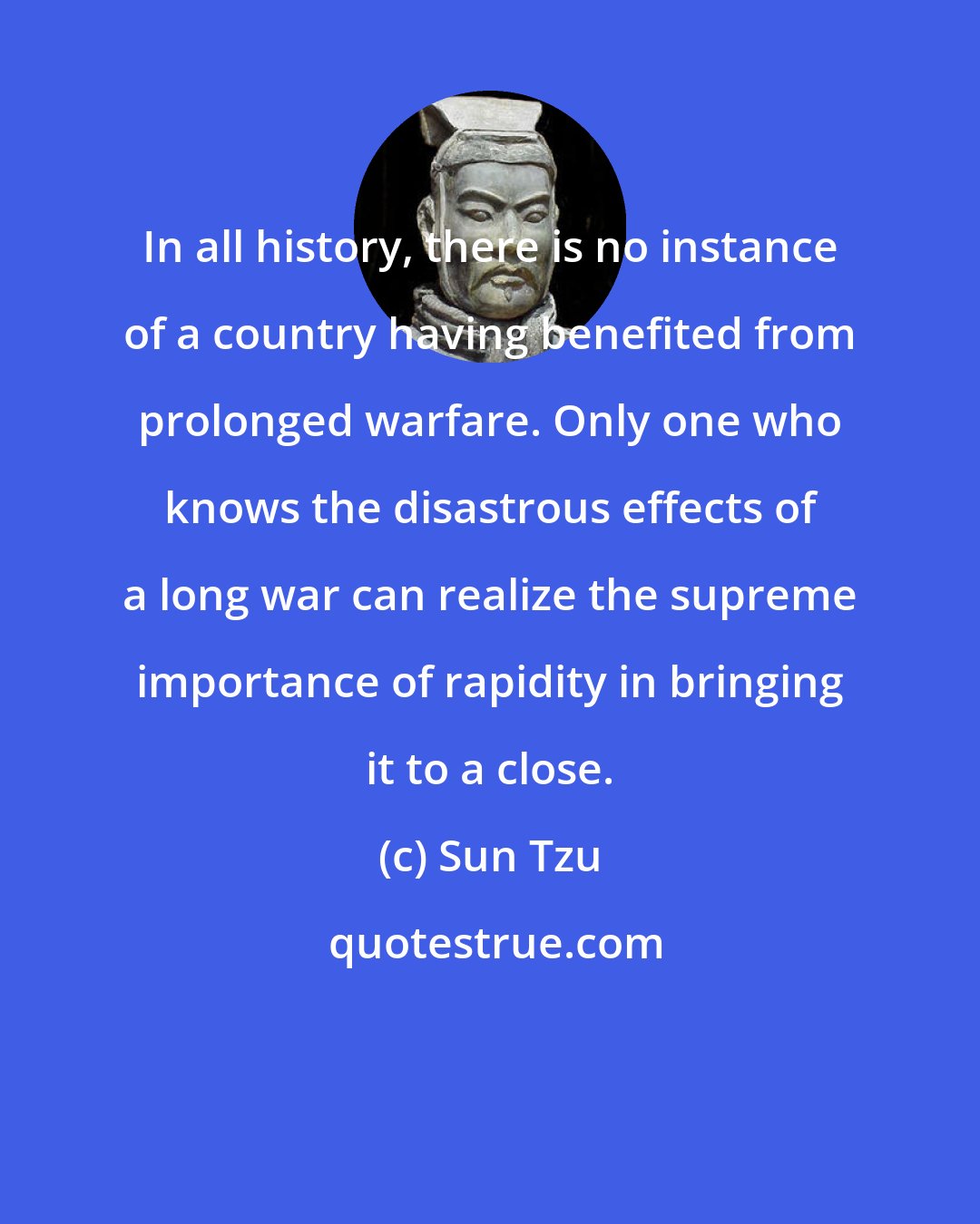 Sun Tzu: In all history, there is no instance of a country having benefited from prolonged warfare. Only one who knows the disastrous effects of a long war can realize the supreme importance of rapidity in bringing it to a close.