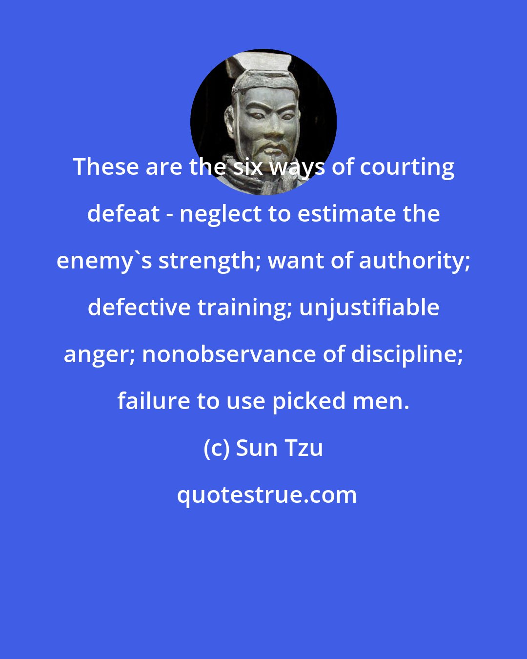 Sun Tzu: These are the six ways of courting defeat - neglect to estimate the enemy's strength; want of authority; defective training; unjustifiable anger; nonobservance of discipline; failure to use picked men.
