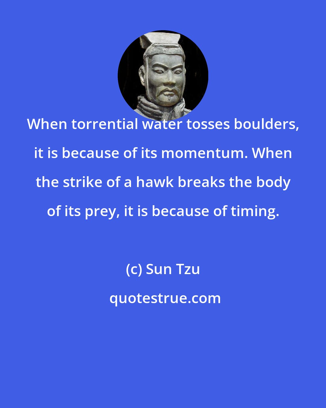 Sun Tzu: When torrential water tosses boulders, it is because of its momentum. When the strike of a hawk breaks the body of its prey, it is because of timing.