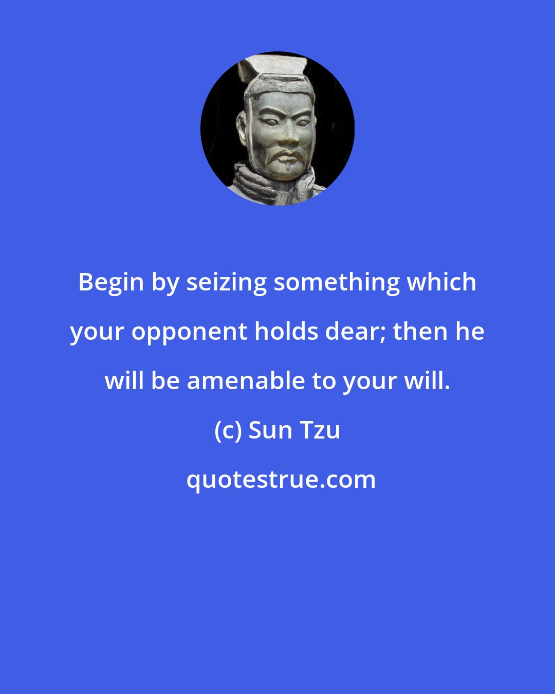 Sun Tzu: Begin by seizing something which your opponent holds dear; then he will be amenable to your will.