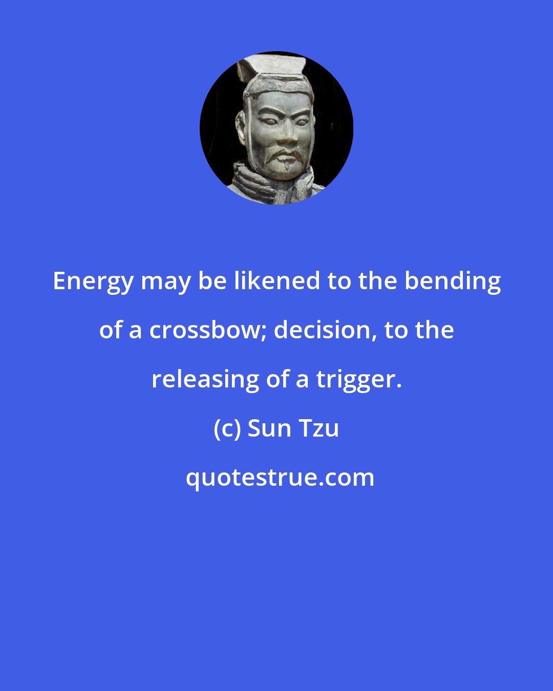 Sun Tzu: Energy may be likened to the bending of a crossbow; decision, to the releasing of a trigger.