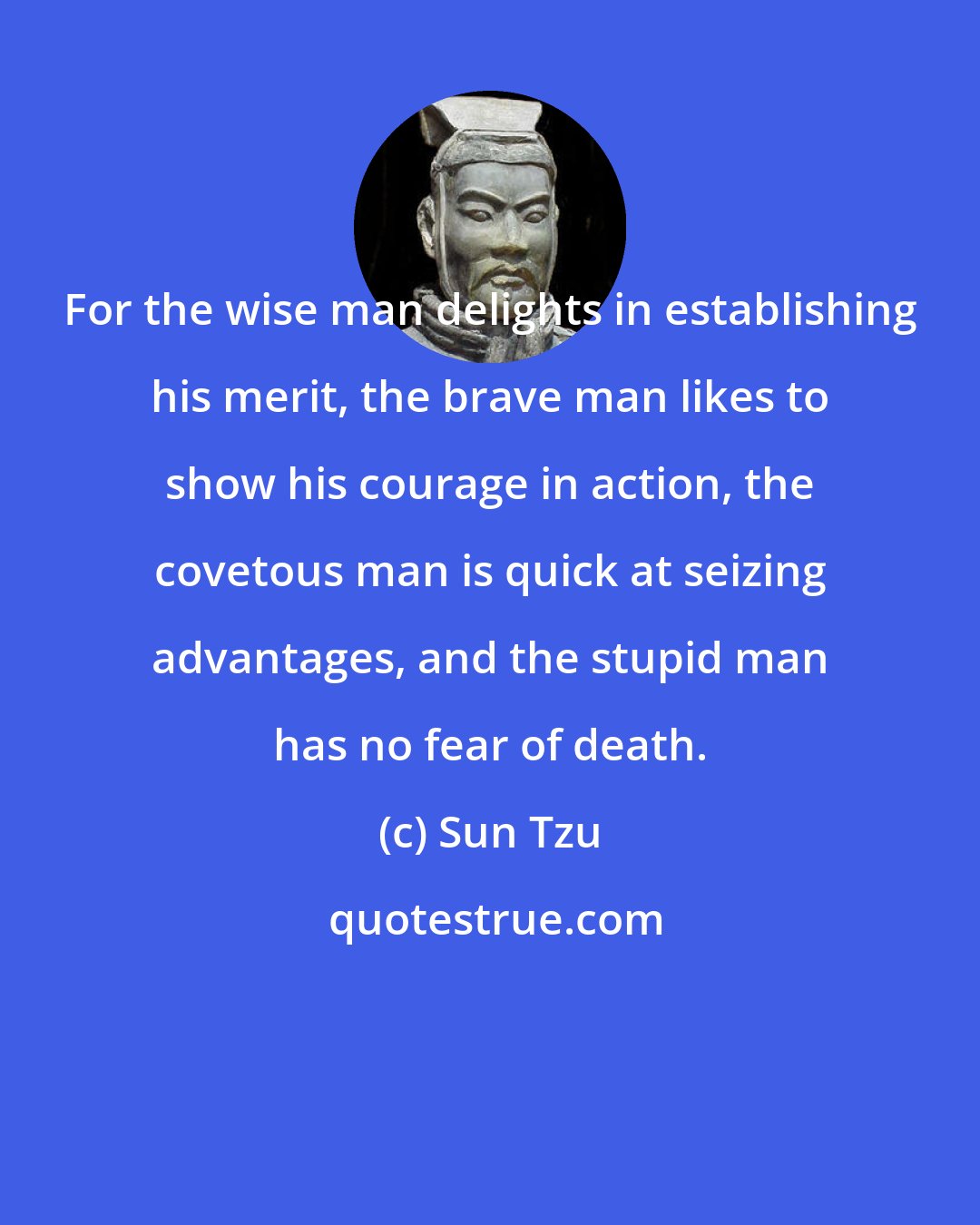 Sun Tzu: For the wise man delights in establishing his merit, the brave man likes to show his courage in action, the covetous man is quick at seizing advantages, and the stupid man has no fear of death.