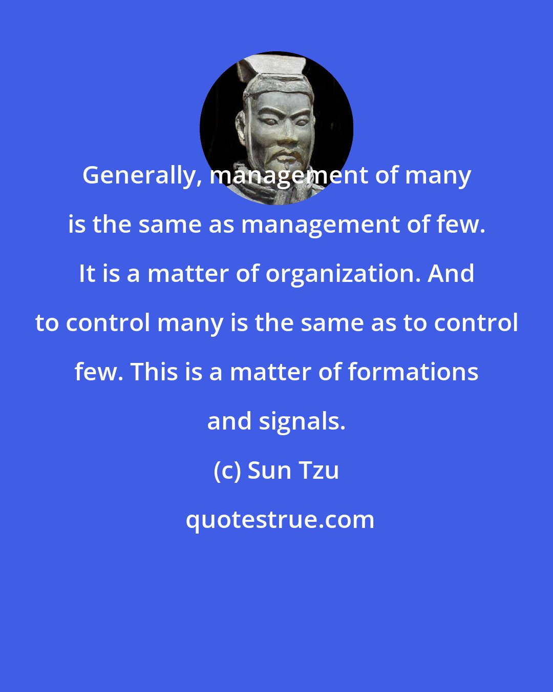 Sun Tzu: Generally, management of many is the same as management of few. It is a matter of organization. And to control many is the same as to control few. This is a matter of formations and signals.