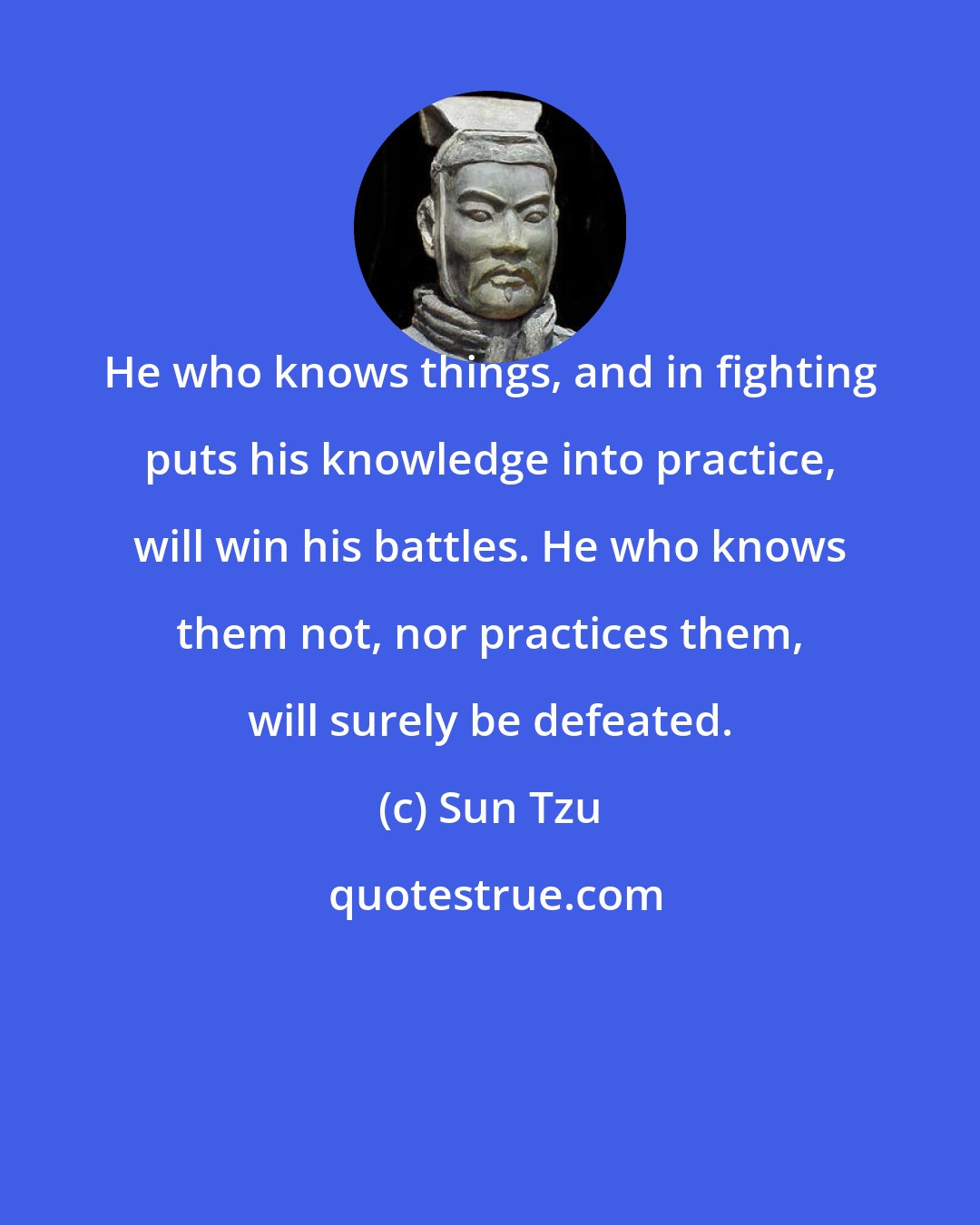 Sun Tzu: He who knows things, and in fighting puts his knowledge into practice, will win his battles. He who knows them not, nor practices them, will surely be defeated.