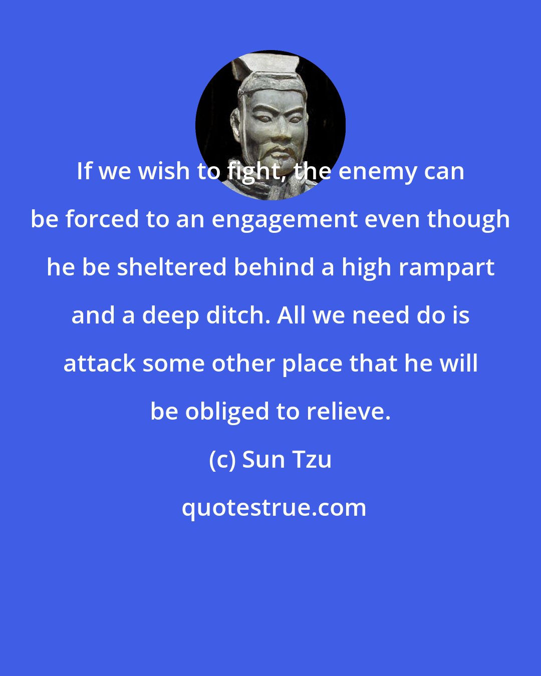 Sun Tzu: If we wish to fight, the enemy can be forced to an engagement even though he be sheltered behind a high rampart and a deep ditch. All we need do is attack some other place that he will be obliged to relieve.